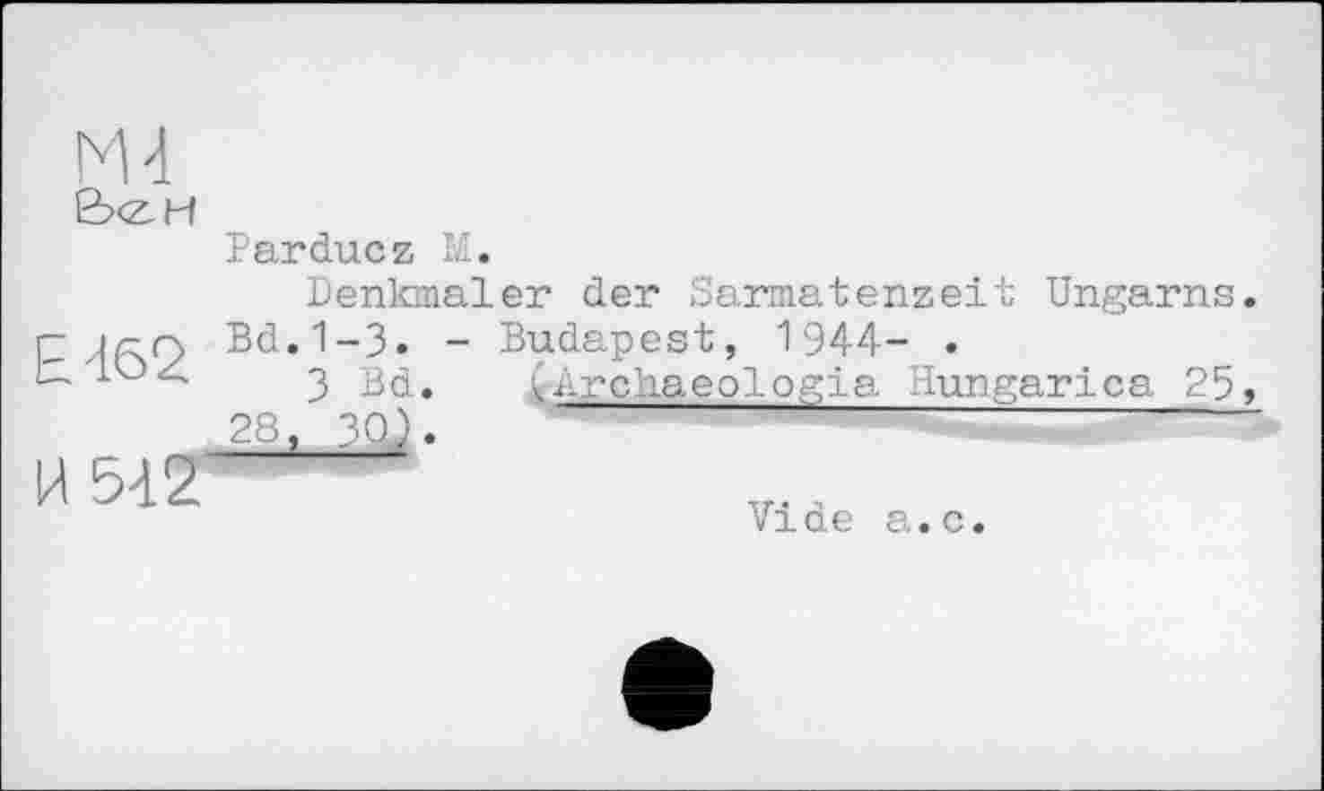 ﻿М4
B<ZH
Е-162
И 542
Parduez И.
Denkmäler der Sarmatenzeit Ungarns. Bd.1-3. - Budapest, 1944- •
3 Bd. (Archaeologia Hungarica 25, , 30).	~
Vide a.c.